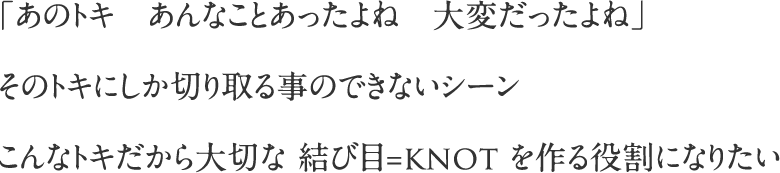 エ「あのトキ　あんなことあったよね　大変だったよね」そのトキにしか切り取る事のできないシーンこんなトキだから大切な 結び目=knot を作る役割になりたい