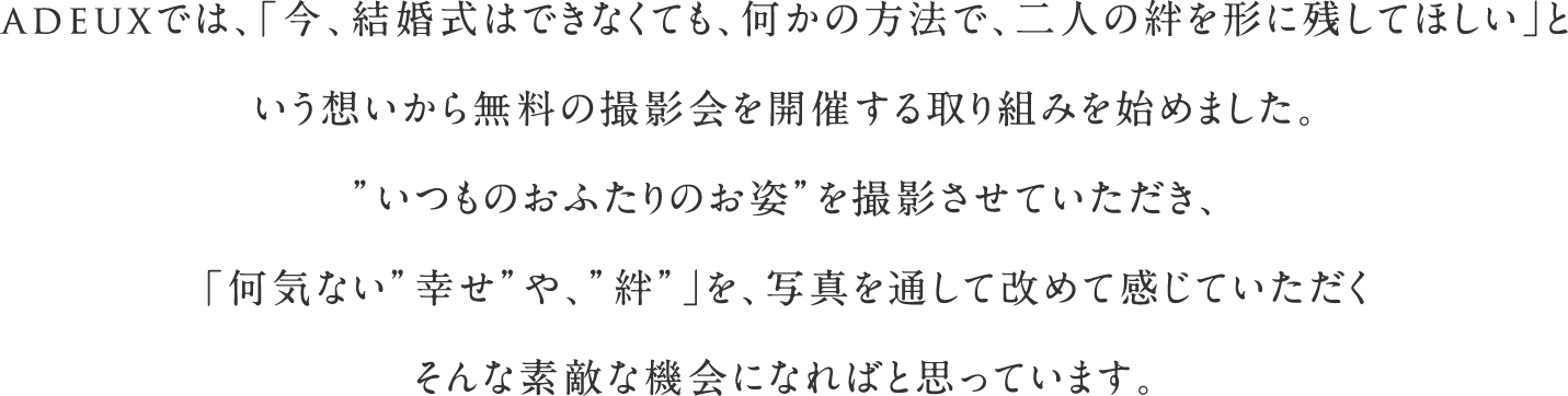 adeuxでは、「今、結婚式はできなくても、何かの方法で、二人の絆を形に残してほしい」という想いから無料の撮影会を開催する取り組みを始めました。”いつものおふたりのお姿”を撮影させていただき、「何気ない”幸せ”や、”絆”」を、写真を通して改めて感じていただくそんな素敵な機会になればと思っています。