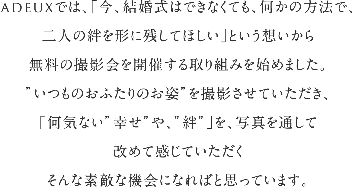 adeuxでは、「今、結婚式はできなくても、何かの方法で、二人の絆を形に残してほしい」という想いから無料の撮影会を開催する取り組みを始めました。”いつものおふたりのお姿”を撮影させていただき、「何気ない”幸せ”や、”絆”」を、写真を通して改めて感じていただくそんな素敵な機会になればと思っています。