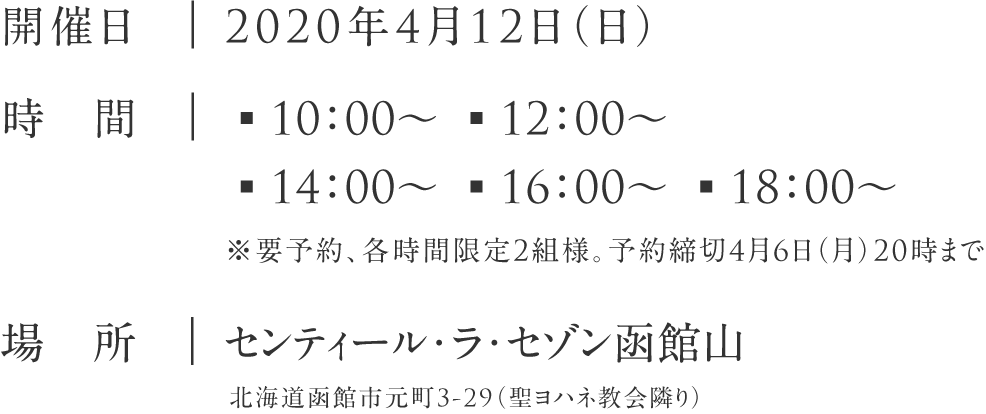 開催日:20120年4月12日（日）|時　間:▪10：00～ ▪12：00～ ▪14：00～ ▪16：00～ ▪18：00～※要予約、各時間限定3組様。予約締切4月6日（月）20時まで|場　所:センティール・ラ・セゾン函館山 北海道函館市元町3-29（聖ヨハネ教会隣り）