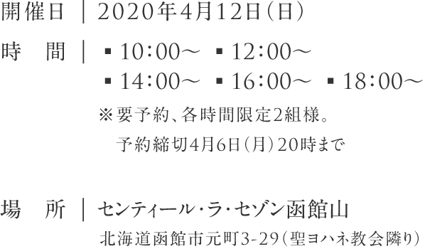 開催日:2020年4月12日（日）|時　間:▪10：00～ ▪12：00～ ▪14：00～ ▪16：00～ ▪18：00～※要予約、各時間限定3組様。予約締切4月6日（月）20時まで|場　所:センティール・ラ・セゾン函館山 北海道函館市元町3-29（聖ヨハネ教会隣り）