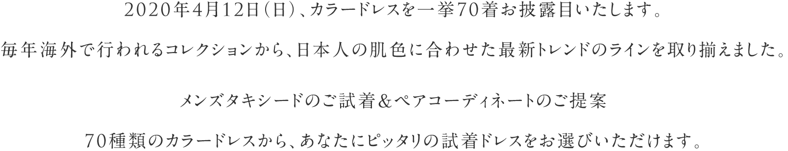 2020年4月12日（日）、カラードレスを一挙60着お披露目いたします。毎年海外で行われるコレクションから、日本人の肌色に合わせた最新トレンドのラインを取り揃えました。60種類のカラードレスから、あなたにピッタリの試着ドレスをお選びいただけます。