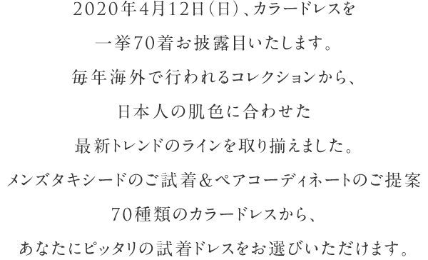 20120年4月12日（日）、カラードレスを一挙60着お披露目いたします。毎年海外で行われるコレクションから、日本人の肌色に合わせた最新トレンドのラインを取り揃えました。60種類のカラードレスから、あなたにピッタリの試着ドレスをお選びいただけます。