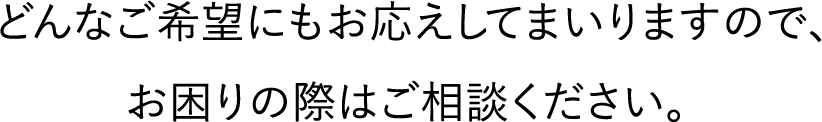 どんなご希望にもお応えしてまいりますので、お困りの際はご相談ください。