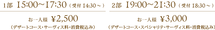 1部  15:00~17:30 お一人様  ¥2,500（デザートコース・サーヴィス料・消費税込み）、2部  19:00~21:30 お一人様  ¥3,000（デザートコース・スペシャリテ・サーヴィス料・消費税込み）