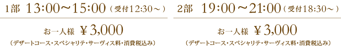 1部  13:30~15:30 お一人様  ¥3,000（デザートコース・サーヴィス料・消費税込み）、2部  18:30~20:30 お一人様  ¥3,000（デザートコース・スペシャリテ・サーヴィス料・消費税込み）