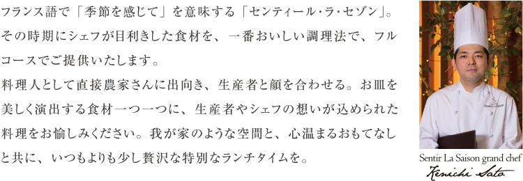 フランス語で「季節を感じて」を意味する「センティール･ラ･セゾン」。その時期にシェフが目利きした食材を、一番おいしい調理法で、フルコースでご提供いたします。料理人として直接農家さんに出向き、生産者と顔を合わせる。お皿を美しく演出する食材一つ一つに、生産者やシェフの想いが込められた料理をお愉しみください。我が家のような空間と、心温まるおもてなしと共に、いつもよりも少し贅沢な特別なランチタイムを。