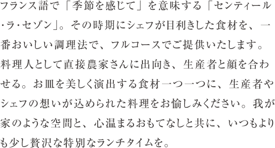 フランス語で「季節を感じて」を意味する「センティール･ラ･セゾン」。その時期にシェフが目利きした食材を、一番おいしい調理法で、フルコースでご提供いたします。料理人として直接農家さんに出向き、生産者と顔を合わせる。お皿を美しく演出する食材一つ一つに、生産者やシェフの想いが込められた料理をお愉しみください。我が家のような空間と、心温まるおもてなしと共に、いつもよりも少し贅沢な特別なランチタイムを。