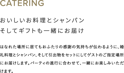 おいしいお料理とシャンパンそしてギフトも一緒にお届け はなれた場所に居てもおふたりの感謝の気持ちが伝わるように、婚礼料理とシャンパン、そして引出物をセットにしてゲストのご指定場所にお届けします。パーティの進行に合わせて、一緒にお楽しみいただけます。