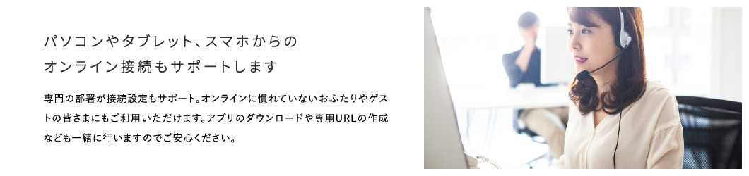 パソコンやタブレット、スマホからのオンライン接続もサポートします 専門の部署が接続設定もサポート。オンラインに慣れていないおふたりやゲストの皆さまにもご利用いただけます。アプリのダウンロードや専用URLの作成なども一緒に行いますのでご安心ください。