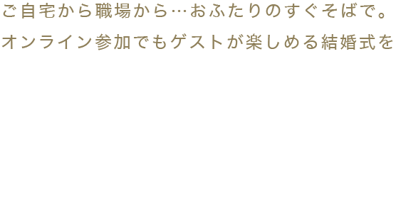 ご自宅から職場から…おふたりのすぐそばで。オンライン参加でもゲストが楽しめる結婚式を 自分たちの結婚式を見てもらいたいけれど来られない人が居る…そんな場合も悩まなくて大丈夫。ゲストのお好きな場所からおふたりの結婚式に参加できる。オンラインだけど一緒に。オンラインだから繋がる。